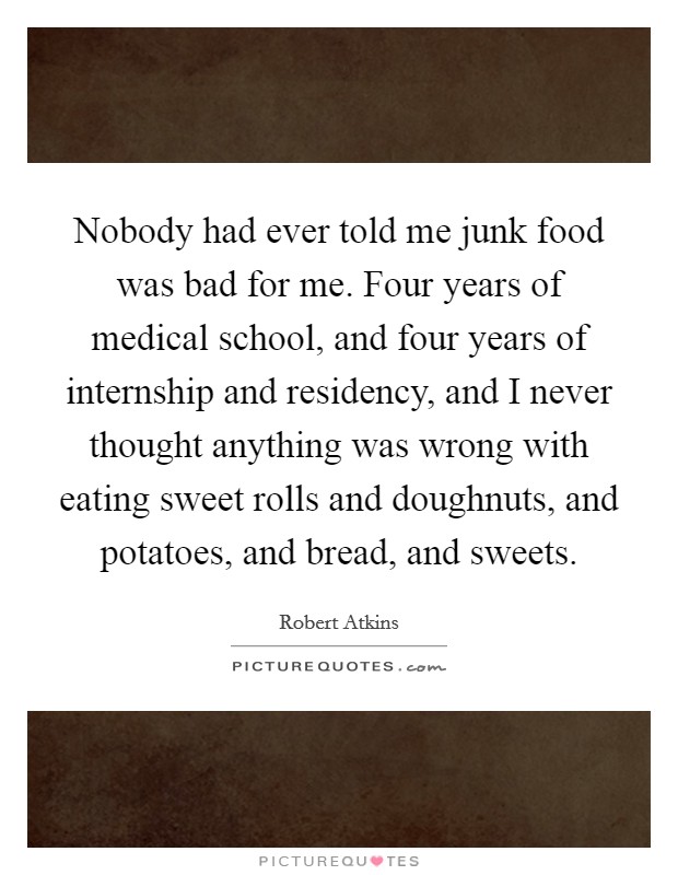 Nobody had ever told me junk food was bad for me. Four years of medical school, and four years of internship and residency, and I never thought anything was wrong with eating sweet rolls and doughnuts, and potatoes, and bread, and sweets Picture Quote #1