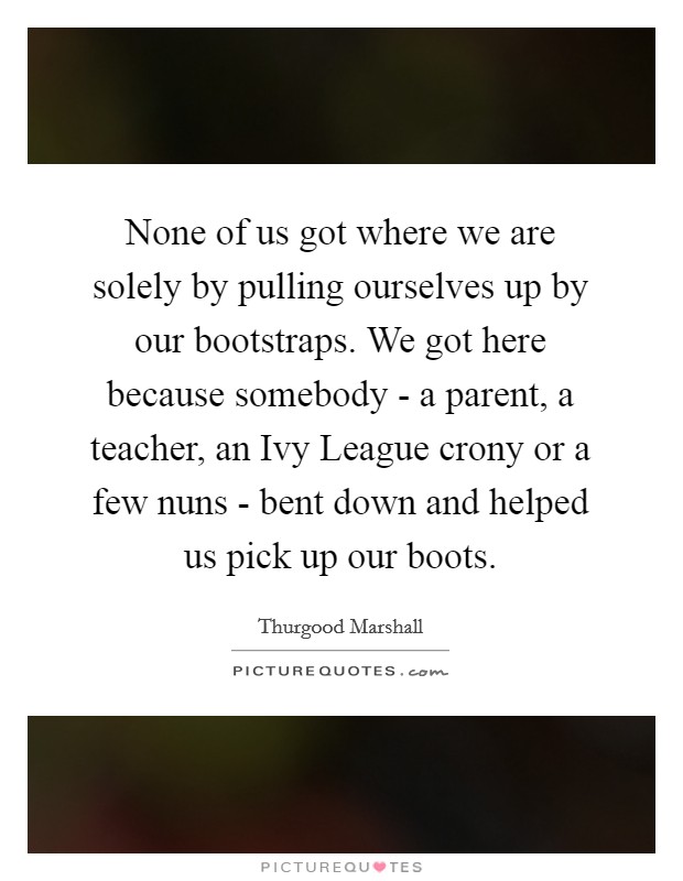 None of us got where we are solely by pulling ourselves up by our bootstraps. We got here because somebody - a parent, a teacher, an Ivy League crony or a few nuns - bent down and helped us pick up our boots Picture Quote #1