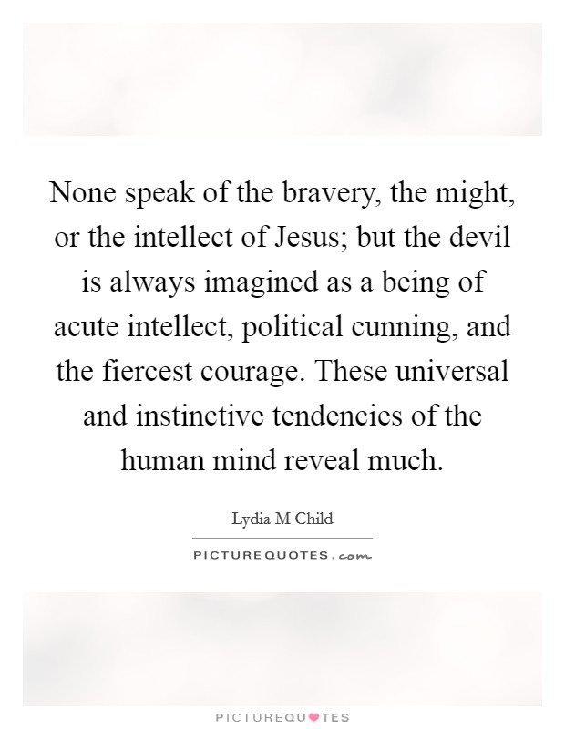 None speak of the bravery, the might, or the intellect of Jesus; but the devil is always imagined as a being of acute intellect, political cunning, and the fiercest courage. These universal and instinctive tendencies of the human mind reveal much Picture Quote #1