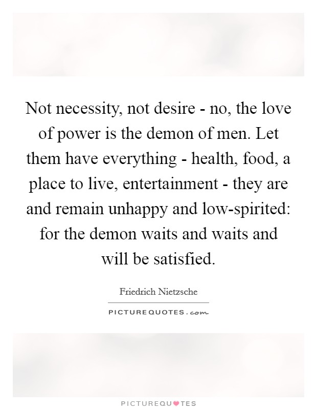 Not necessity, not desire - no, the love of power is the demon of men. Let them have everything - health, food, a place to live, entertainment - they are and remain unhappy and low-spirited: for the demon waits and waits and will be satisfied Picture Quote #1