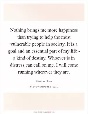 Nothing brings me more happiness than trying to help the most vulnerable people in society. It is a goal and an essential part of my life - a kind of destiny. Whoever is in distress can call on me. I will come running wherever they are Picture Quote #1