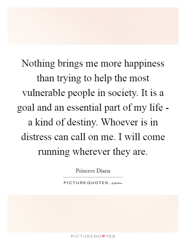 Nothing brings me more happiness than trying to help the most vulnerable people in society. It is a goal and an essential part of my life - a kind of destiny. Whoever is in distress can call on me. I will come running wherever they are Picture Quote #1