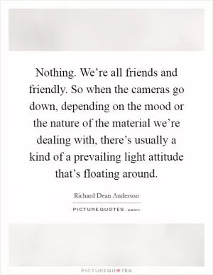 Nothing. We’re all friends and friendly. So when the cameras go down, depending on the mood or the nature of the material we’re dealing with, there’s usually a kind of a prevailing light attitude that’s floating around Picture Quote #1
