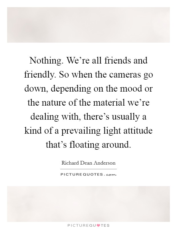 Nothing. We're all friends and friendly. So when the cameras go down, depending on the mood or the nature of the material we're dealing with, there's usually a kind of a prevailing light attitude that's floating around Picture Quote #1