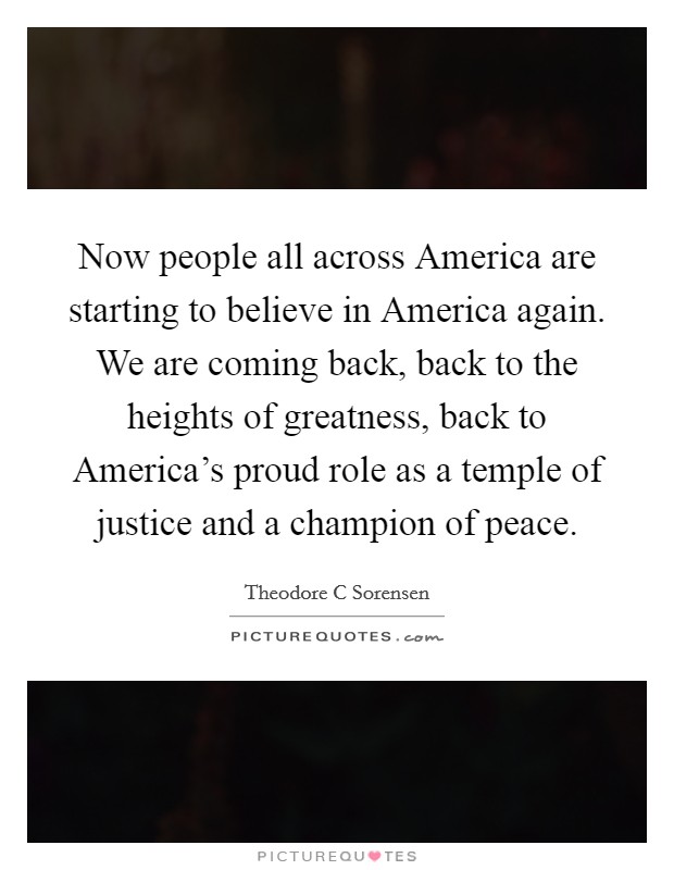 Now people all across America are starting to believe in America again. We are coming back, back to the heights of greatness, back to America's proud role as a temple of justice and a champion of peace Picture Quote #1