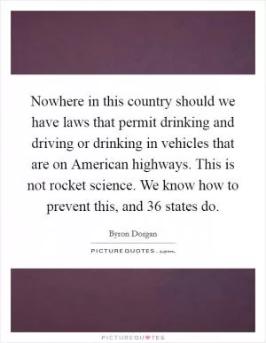 Nowhere in this country should we have laws that permit drinking and driving or drinking in vehicles that are on American highways. This is not rocket science. We know how to prevent this, and 36 states do Picture Quote #1