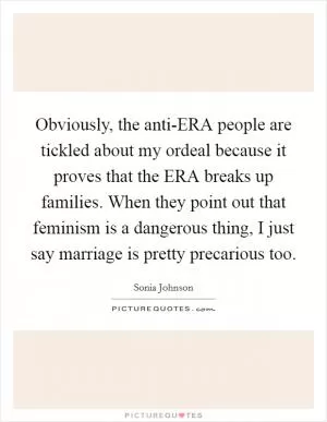Obviously, the anti-ERA people are tickled about my ordeal because it proves that the ERA breaks up families. When they point out that feminism is a dangerous thing, I just say marriage is pretty precarious too Picture Quote #1