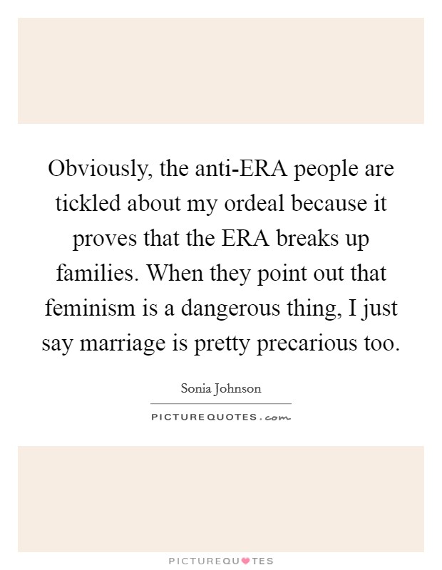 Obviously, the anti-ERA people are tickled about my ordeal because it proves that the ERA breaks up families. When they point out that feminism is a dangerous thing, I just say marriage is pretty precarious too Picture Quote #1
