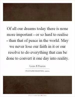 Of all our dreams today there is none more important - or so hard to realise - than that of peace in the world. May we never lose our faith in it or our resolve to do everything that can be done to convert it one day into reality Picture Quote #1