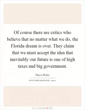 Of course there are critics who believe that no matter what we do, the Florida dream is over. They claim that we must accept the idea that inevitably our future is one of high taxes and big government Picture Quote #1