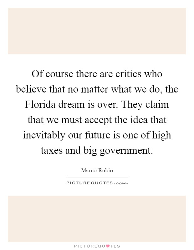 Of course there are critics who believe that no matter what we do, the Florida dream is over. They claim that we must accept the idea that inevitably our future is one of high taxes and big government Picture Quote #1