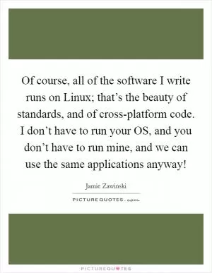 Of course, all of the software I write runs on Linux; that’s the beauty of standards, and of cross-platform code. I don’t have to run your OS, and you don’t have to run mine, and we can use the same applications anyway! Picture Quote #1