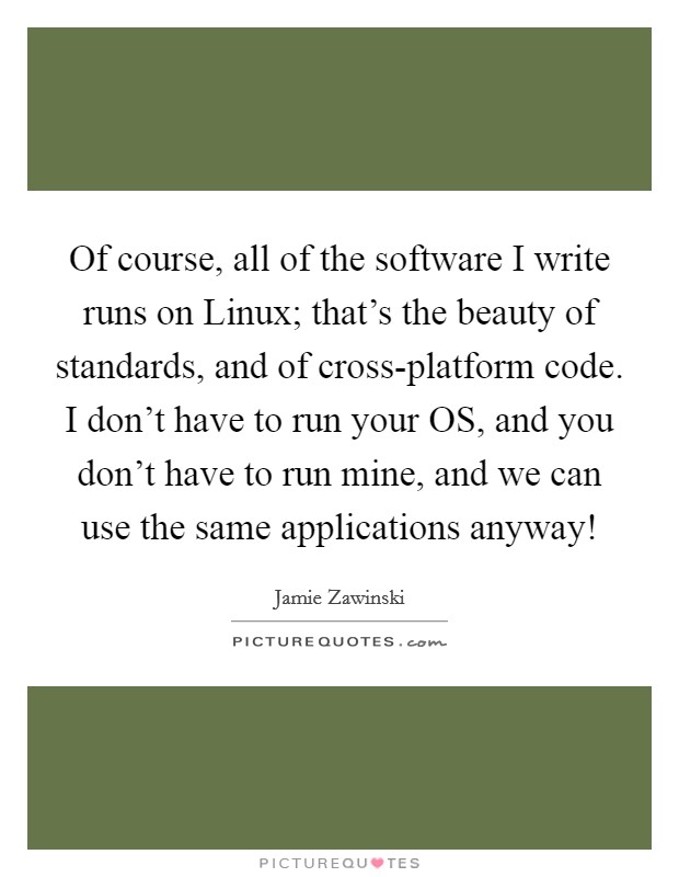 Of course, all of the software I write runs on Linux; that's the beauty of standards, and of cross-platform code. I don't have to run your OS, and you don't have to run mine, and we can use the same applications anyway! Picture Quote #1