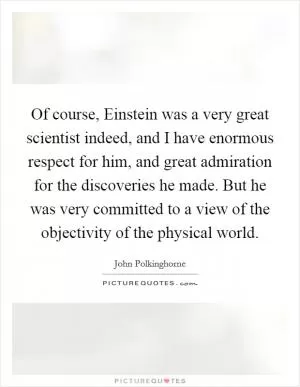 Of course, Einstein was a very great scientist indeed, and I have enormous respect for him, and great admiration for the discoveries he made. But he was very committed to a view of the objectivity of the physical world Picture Quote #1