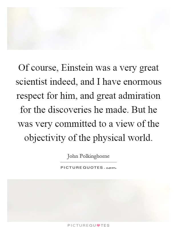 Of course, Einstein was a very great scientist indeed, and I have enormous respect for him, and great admiration for the discoveries he made. But he was very committed to a view of the objectivity of the physical world Picture Quote #1