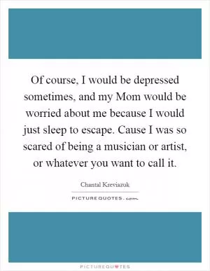 Of course, I would be depressed sometimes, and my Mom would be worried about me because I would just sleep to escape. Cause I was so scared of being a musician or artist, or whatever you want to call it Picture Quote #1