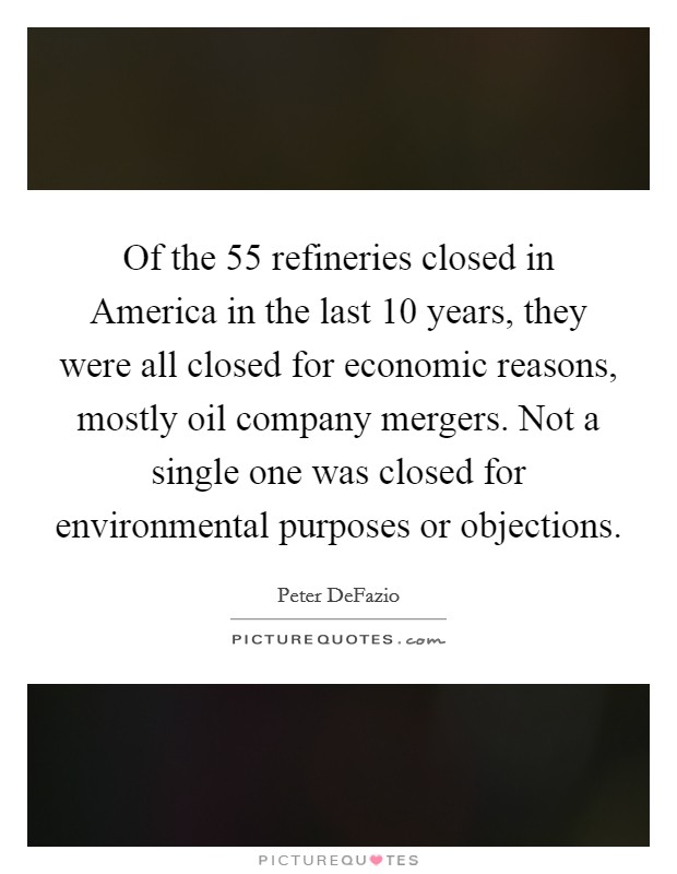 Of the 55 refineries closed in America in the last 10 years, they were all closed for economic reasons, mostly oil company mergers. Not a single one was closed for environmental purposes or objections Picture Quote #1