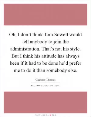 Oh, I don’t think Tom Sowell would tell anybody to join the administration. That’s not his style. But I think his attitude has always been if it had to be done he’d prefer me to do it than somebody else Picture Quote #1