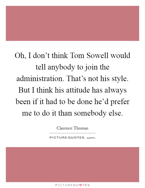 Oh, I don't think Tom Sowell would tell anybody to join the administration. That's not his style. But I think his attitude has always been if it had to be done he'd prefer me to do it than somebody else Picture Quote #1