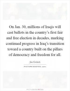 On Jan. 30, millions of Iraqis will cast ballots in the country’s first fair and free election in decades, marking continued progress in Iraq’s transition toward a country built on the pillars of democracy and freedom for all Picture Quote #1