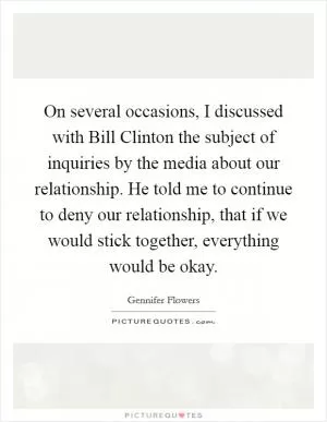 On several occasions, I discussed with Bill Clinton the subject of inquiries by the media about our relationship. He told me to continue to deny our relationship, that if we would stick together, everything would be okay Picture Quote #1