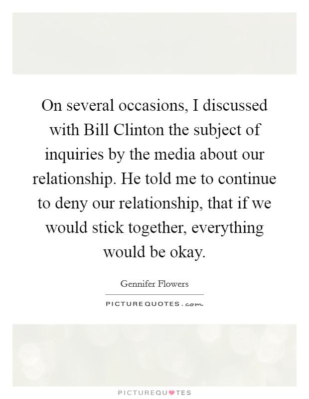 On several occasions, I discussed with Bill Clinton the subject of inquiries by the media about our relationship. He told me to continue to deny our relationship, that if we would stick together, everything would be okay Picture Quote #1