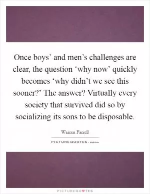 Once boys’ and men’s challenges are clear, the question ‘why now’ quickly becomes ‘why didn’t we see this sooner?’ The answer? Virtually every society that survived did so by socializing its sons to be disposable Picture Quote #1