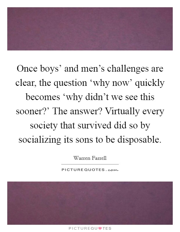 Once boys' and men's challenges are clear, the question ‘why now' quickly becomes ‘why didn't we see this sooner?' The answer? Virtually every society that survived did so by socializing its sons to be disposable Picture Quote #1