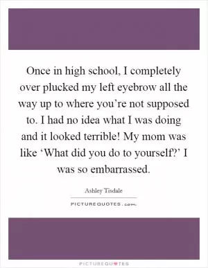 Once in high school, I completely over plucked my left eyebrow all the way up to where you’re not supposed to. I had no idea what I was doing and it looked terrible! My mom was like ‘What did you do to yourself?’ I was so embarrassed Picture Quote #1