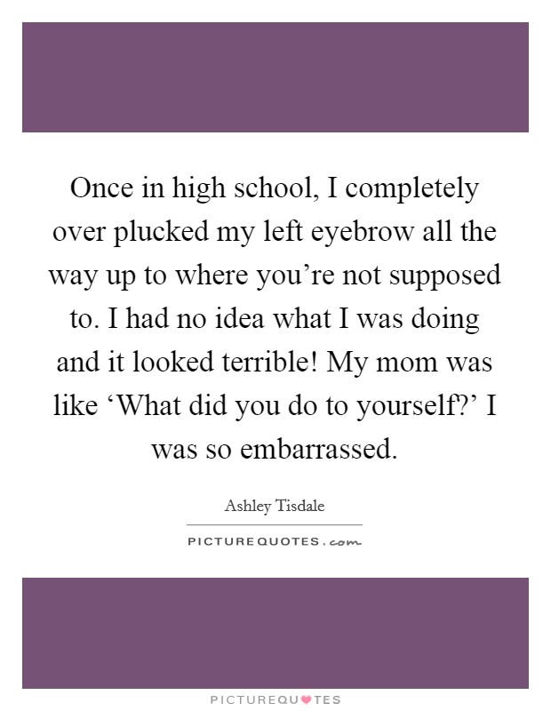Once in high school, I completely over plucked my left eyebrow all the way up to where you're not supposed to. I had no idea what I was doing and it looked terrible! My mom was like ‘What did you do to yourself?' I was so embarrassed Picture Quote #1
