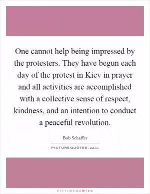 One cannot help being impressed by the protesters. They have begun each day of the protest in Kiev in prayer and all activities are accomplished with a collective sense of respect, kindness, and an intention to conduct a peaceful revolution Picture Quote #1