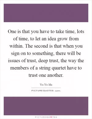 One is that you have to take time, lots of time, to let an idea grow from within. The second is that when you sign on to something, there will be issues of trust, deep trust, the way the members of a string quartet have to trust one another Picture Quote #1