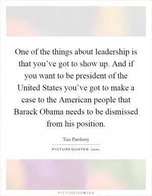 One of the things about leadership is that you’ve got to show up. And if you want to be president of the United States you’ve got to make a case to the American people that Barack Obama needs to be dismissed from his position Picture Quote #1