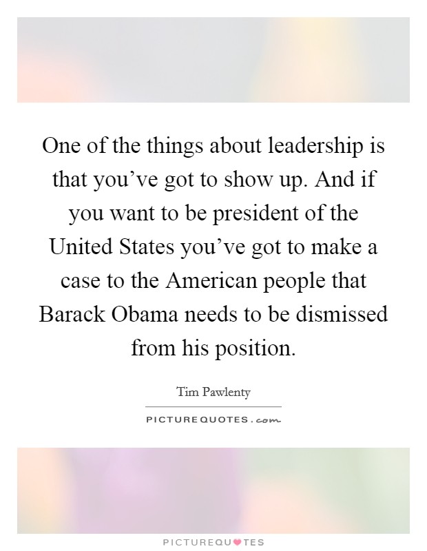 One of the things about leadership is that you've got to show up. And if you want to be president of the United States you've got to make a case to the American people that Barack Obama needs to be dismissed from his position Picture Quote #1
