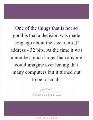 One of the things that is not so good is that a decision was made long ago about the size of an IP address - 32 bits. At the time it was a number much larger than anyone could imagine ever having that many computers but it turned out to be to small Picture Quote #1