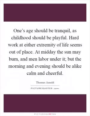 One’s age should be tranquil, as childhood should be playful. Hard work at either extremity of life seems out of place. At midday the sun may burn, and men labor under it; but the morning and evening should be alike calm and cheerful Picture Quote #1
