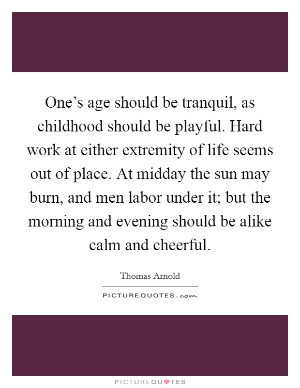 One's age should be tranquil, as childhood should be playful. Hard work at either extremity of life seems out of place. At midday the sun may burn, and men labor under it; but the morning and evening should be alike calm and cheerful Picture Quote #1