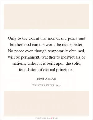 Only to the extent that men desire peace and brotherhood can the world be made better. No peace even though temporarily obtained, will be permanent, whether to individuals or nations, unless it is built upon the solid foundation of eternal principles Picture Quote #1