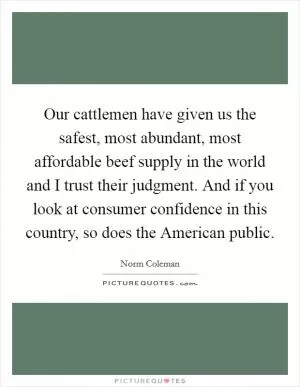 Our cattlemen have given us the safest, most abundant, most affordable beef supply in the world and I trust their judgment. And if you look at consumer confidence in this country, so does the American public Picture Quote #1