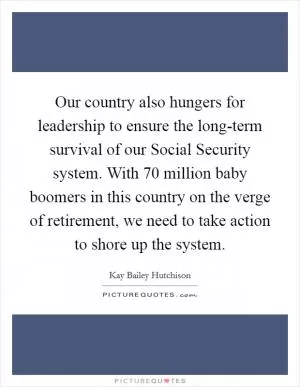 Our country also hungers for leadership to ensure the long-term survival of our Social Security system. With 70 million baby boomers in this country on the verge of retirement, we need to take action to shore up the system Picture Quote #1
