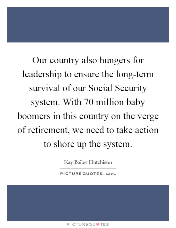 Our country also hungers for leadership to ensure the long-term survival of our Social Security system. With 70 million baby boomers in this country on the verge of retirement, we need to take action to shore up the system Picture Quote #1
