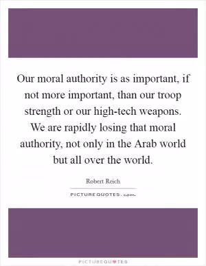 Our moral authority is as important, if not more important, than our troop strength or our high-tech weapons. We are rapidly losing that moral authority, not only in the Arab world but all over the world Picture Quote #1