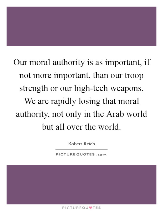 Our moral authority is as important, if not more important, than our troop strength or our high-tech weapons. We are rapidly losing that moral authority, not only in the Arab world but all over the world Picture Quote #1