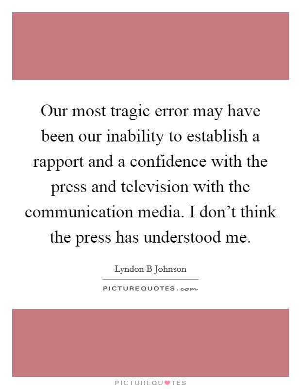Our most tragic error may have been our inability to establish a rapport and a confidence with the press and television with the communication media. I don't think the press has understood me Picture Quote #1