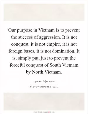 Our purpose in Vietnam is to prevent the success of aggression. It is not conquest, it is not empire, it is not foreign bases, it is not domination. It is, simply put, just to prevent the forceful conquest of South Vietnam by North Vietnam Picture Quote #1