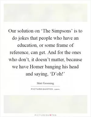 Our solution on ‘The Simpsons’ is to do jokes that people who have an education, or some frame of reference, can get. And for the ones who don’t, it doesn’t matter, because we have Homer banging his head and saying, ‘D’oh!’ Picture Quote #1