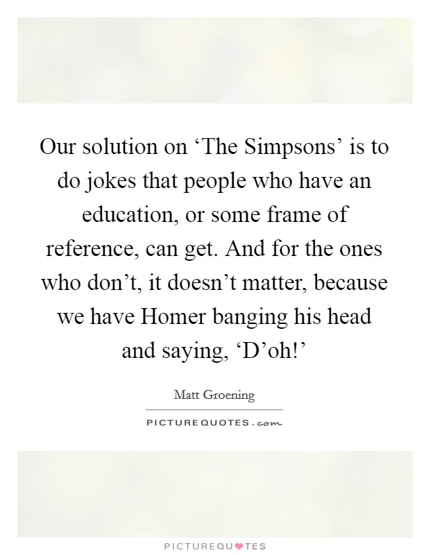 Our solution on ‘The Simpsons' is to do jokes that people who have an education, or some frame of reference, can get. And for the ones who don't, it doesn't matter, because we have Homer banging his head and saying, ‘D'oh!' Picture Quote #1