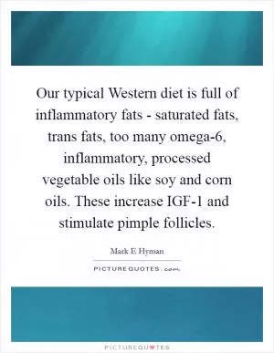 Our typical Western diet is full of inflammatory fats - saturated fats, trans fats, too many omega-6, inflammatory, processed vegetable oils like soy and corn oils. These increase IGF-1 and stimulate pimple follicles Picture Quote #1