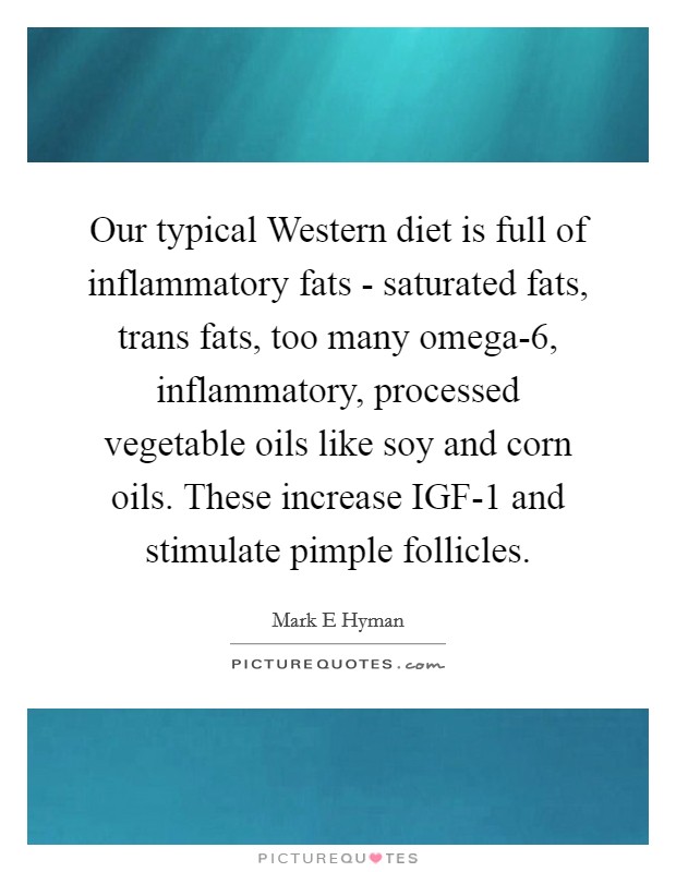 Our typical Western diet is full of inflammatory fats - saturated fats, trans fats, too many omega-6, inflammatory, processed vegetable oils like soy and corn oils. These increase IGF-1 and stimulate pimple follicles Picture Quote #1