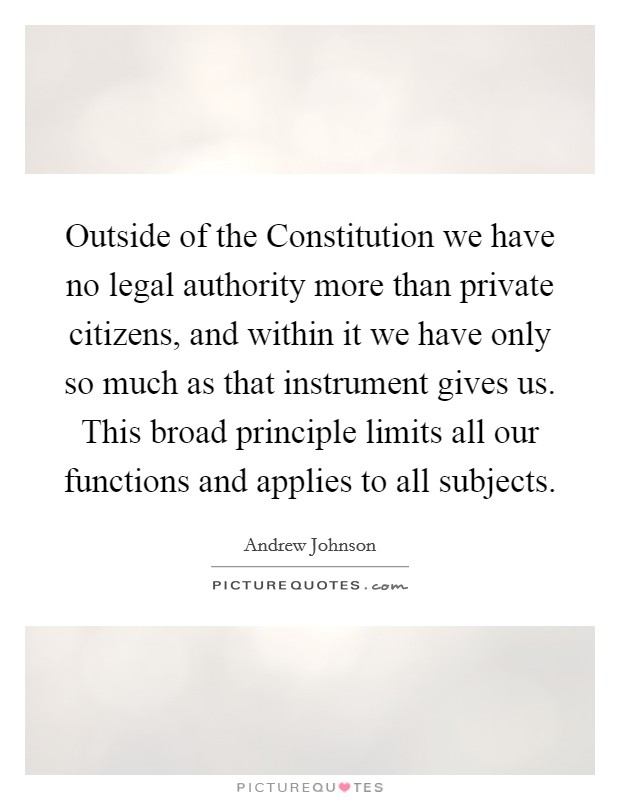 Outside of the Constitution we have no legal authority more than private citizens, and within it we have only so much as that instrument gives us. This broad principle limits all our functions and applies to all subjects Picture Quote #1